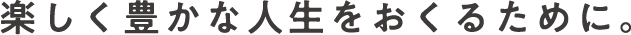 楽しく豊かな人生をおくるために。